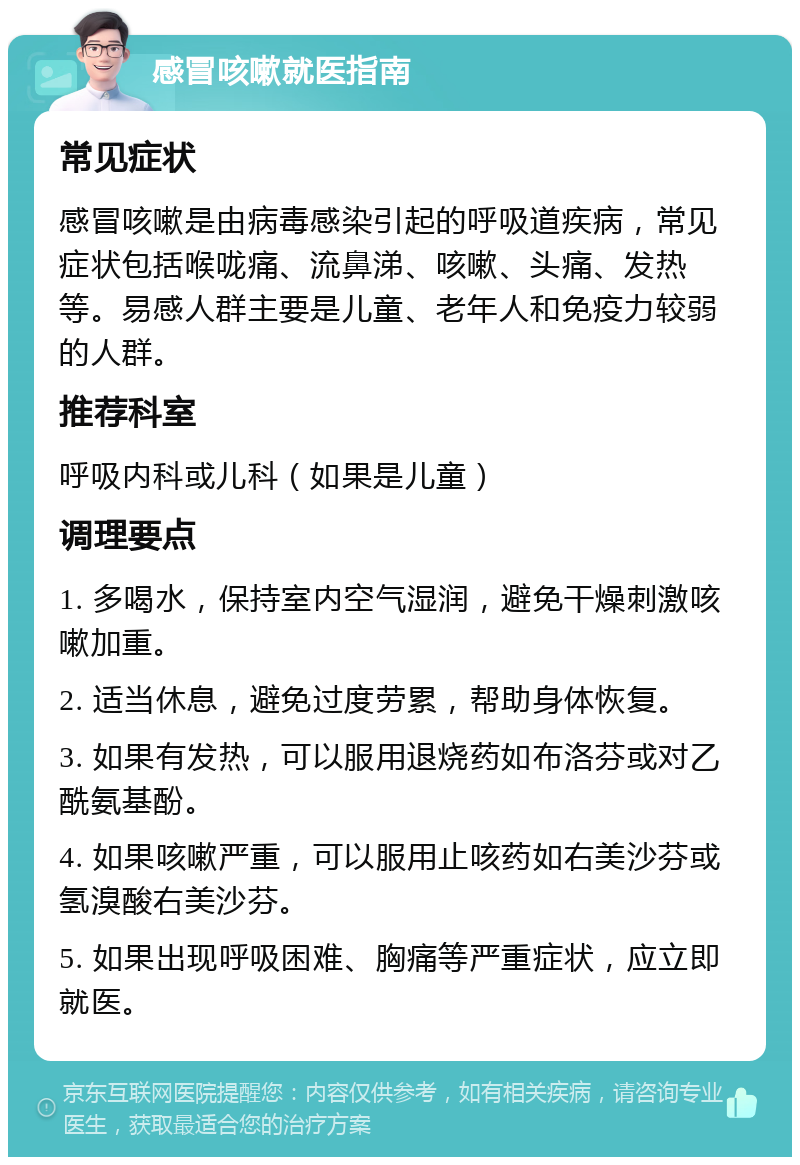 感冒咳嗽就医指南 常见症状 感冒咳嗽是由病毒感染引起的呼吸道疾病，常见症状包括喉咙痛、流鼻涕、咳嗽、头痛、发热等。易感人群主要是儿童、老年人和免疫力较弱的人群。 推荐科室 呼吸内科或儿科（如果是儿童） 调理要点 1. 多喝水，保持室内空气湿润，避免干燥刺激咳嗽加重。 2. 适当休息，避免过度劳累，帮助身体恢复。 3. 如果有发热，可以服用退烧药如布洛芬或对乙酰氨基酚。 4. 如果咳嗽严重，可以服用止咳药如右美沙芬或氢溴酸右美沙芬。 5. 如果出现呼吸困难、胸痛等严重症状，应立即就医。