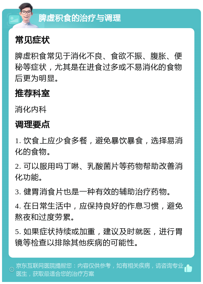 脾虚积食的治疗与调理 常见症状 脾虚积食常见于消化不良、食欲不振、腹胀、便秘等症状，尤其是在进食过多或不易消化的食物后更为明显。 推荐科室 消化内科 调理要点 1. 饮食上应少食多餐，避免暴饮暴食，选择易消化的食物。 2. 可以服用吗丁啉、乳酸菌片等药物帮助改善消化功能。 3. 健胃消食片也是一种有效的辅助治疗药物。 4. 在日常生活中，应保持良好的作息习惯，避免熬夜和过度劳累。 5. 如果症状持续或加重，建议及时就医，进行胃镜等检查以排除其他疾病的可能性。