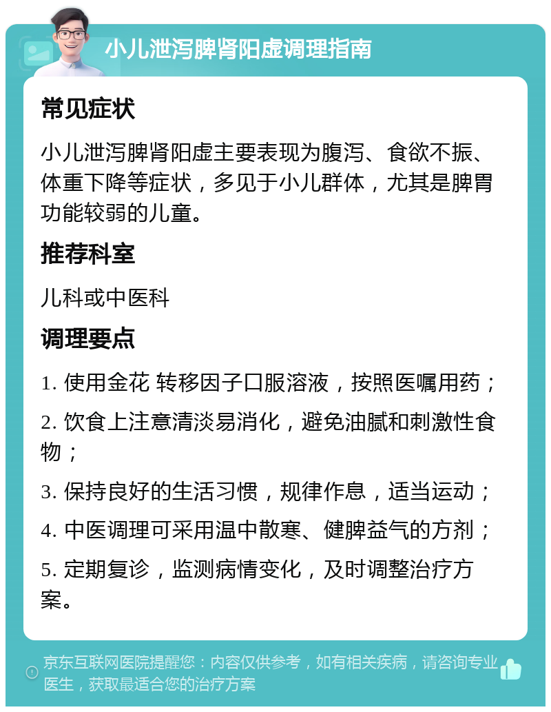 小儿泄泻脾肾阳虚调理指南 常见症状 小儿泄泻脾肾阳虚主要表现为腹泻、食欲不振、体重下降等症状，多见于小儿群体，尤其是脾胃功能较弱的儿童。 推荐科室 儿科或中医科 调理要点 1. 使用金花 转移因子口服溶液，按照医嘱用药； 2. 饮食上注意清淡易消化，避免油腻和刺激性食物； 3. 保持良好的生活习惯，规律作息，适当运动； 4. 中医调理可采用温中散寒、健脾益气的方剂； 5. 定期复诊，监测病情变化，及时调整治疗方案。