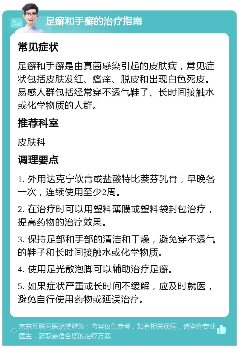 足癣和手癣的治疗指南 常见症状 足癣和手癣是由真菌感染引起的皮肤病，常见症状包括皮肤发红、瘙痒、脱皮和出现白色死皮。易感人群包括经常穿不透气鞋子、长时间接触水或化学物质的人群。 推荐科室 皮肤科 调理要点 1. 外用达克宁软膏或盐酸特比萘芬乳膏，早晚各一次，连续使用至少2周。 2. 在治疗时可以用塑料薄膜或塑料袋封包治疗，提高药物的治疗效果。 3. 保持足部和手部的清洁和干燥，避免穿不透气的鞋子和长时间接触水或化学物质。 4. 使用足光散泡脚可以辅助治疗足癣。 5. 如果症状严重或长时间不缓解，应及时就医，避免自行使用药物或延误治疗。