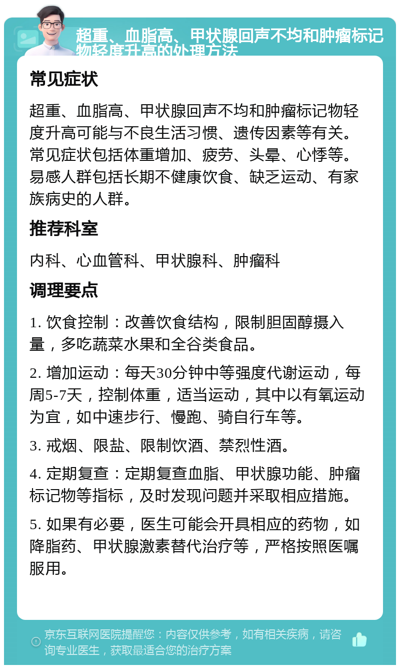 超重、血脂高、甲状腺回声不均和肿瘤标记物轻度升高的处理方法 常见症状 超重、血脂高、甲状腺回声不均和肿瘤标记物轻度升高可能与不良生活习惯、遗传因素等有关。常见症状包括体重增加、疲劳、头晕、心悸等。易感人群包括长期不健康饮食、缺乏运动、有家族病史的人群。 推荐科室 内科、心血管科、甲状腺科、肿瘤科 调理要点 1. 饮食控制：改善饮食结构，限制胆固醇摄入量，多吃蔬菜水果和全谷类食品。 2. 增加运动：每天30分钟中等强度代谢运动，每周5-7天，控制体重，适当运动，其中以有氧运动为宜，如中速步行、慢跑、骑自行车等。 3. 戒烟、限盐、限制饮酒、禁烈性酒。 4. 定期复查：定期复查血脂、甲状腺功能、肿瘤标记物等指标，及时发现问题并采取相应措施。 5. 如果有必要，医生可能会开具相应的药物，如降脂药、甲状腺激素替代治疗等，严格按照医嘱服用。