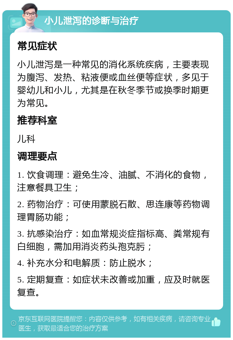 小儿泄泻的诊断与治疗 常见症状 小儿泄泻是一种常见的消化系统疾病，主要表现为腹泻、发热、粘液便或血丝便等症状，多见于婴幼儿和小儿，尤其是在秋冬季节或换季时期更为常见。 推荐科室 儿科 调理要点 1. 饮食调理：避免生冷、油腻、不消化的食物，注意餐具卫生； 2. 药物治疗：可使用蒙脱石散、思连康等药物调理胃肠功能； 3. 抗感染治疗：如血常规炎症指标高、粪常规有白细胞，需加用消炎药头孢克肟； 4. 补充水分和电解质：防止脱水； 5. 定期复查：如症状未改善或加重，应及时就医复查。