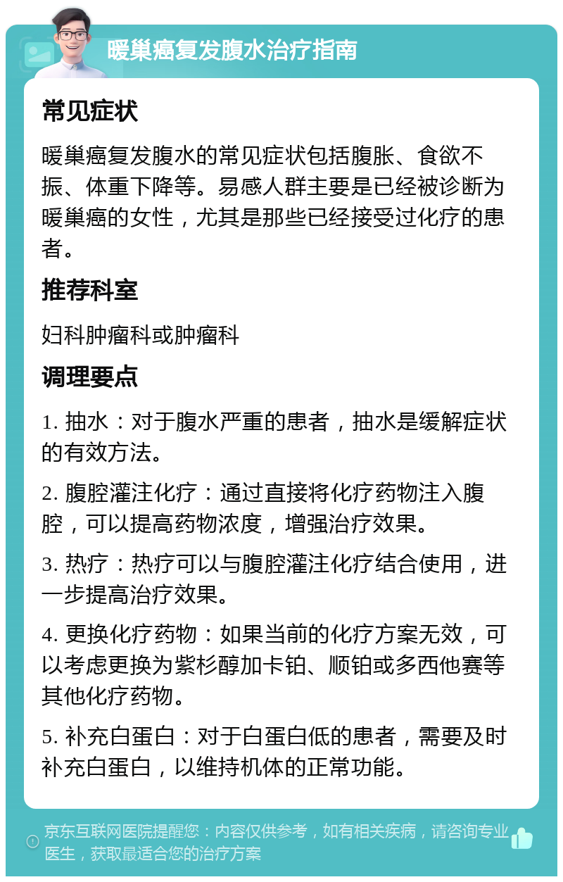 暖巢癌复发腹水治疗指南 常见症状 暖巢癌复发腹水的常见症状包括腹胀、食欲不振、体重下降等。易感人群主要是已经被诊断为暖巢癌的女性，尤其是那些已经接受过化疗的患者。 推荐科室 妇科肿瘤科或肿瘤科 调理要点 1. 抽水：对于腹水严重的患者，抽水是缓解症状的有效方法。 2. 腹腔灌注化疗：通过直接将化疗药物注入腹腔，可以提高药物浓度，增强治疗效果。 3. 热疗：热疗可以与腹腔灌注化疗结合使用，进一步提高治疗效果。 4. 更换化疗药物：如果当前的化疗方案无效，可以考虑更换为紫杉醇加卡铂、顺铂或多西他赛等其他化疗药物。 5. 补充白蛋白：对于白蛋白低的患者，需要及时补充白蛋白，以维持机体的正常功能。