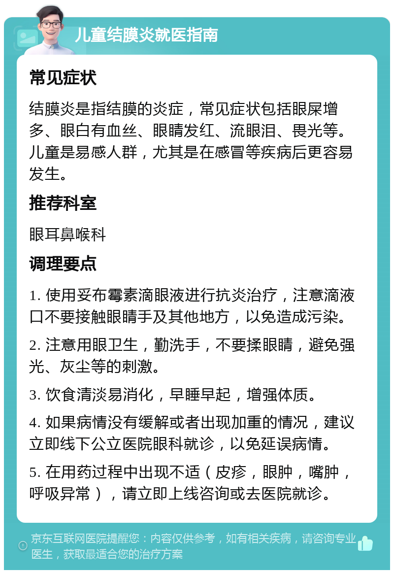 儿童结膜炎就医指南 常见症状 结膜炎是指结膜的炎症，常见症状包括眼屎增多、眼白有血丝、眼睛发红、流眼泪、畏光等。儿童是易感人群，尤其是在感冒等疾病后更容易发生。 推荐科室 眼耳鼻喉科 调理要点 1. 使用妥布霉素滴眼液进行抗炎治疗，注意滴液口不要接触眼睛手及其他地方，以免造成污染。 2. 注意用眼卫生，勤洗手，不要揉眼睛，避免强光、灰尘等的刺激。 3. 饮食清淡易消化，早睡早起，增强体质。 4. 如果病情没有缓解或者出现加重的情况，建议立即线下公立医院眼科就诊，以免延误病情。 5. 在用药过程中出现不适（皮疹，眼肿，嘴肿，呼吸异常），请立即上线咨询或去医院就诊。