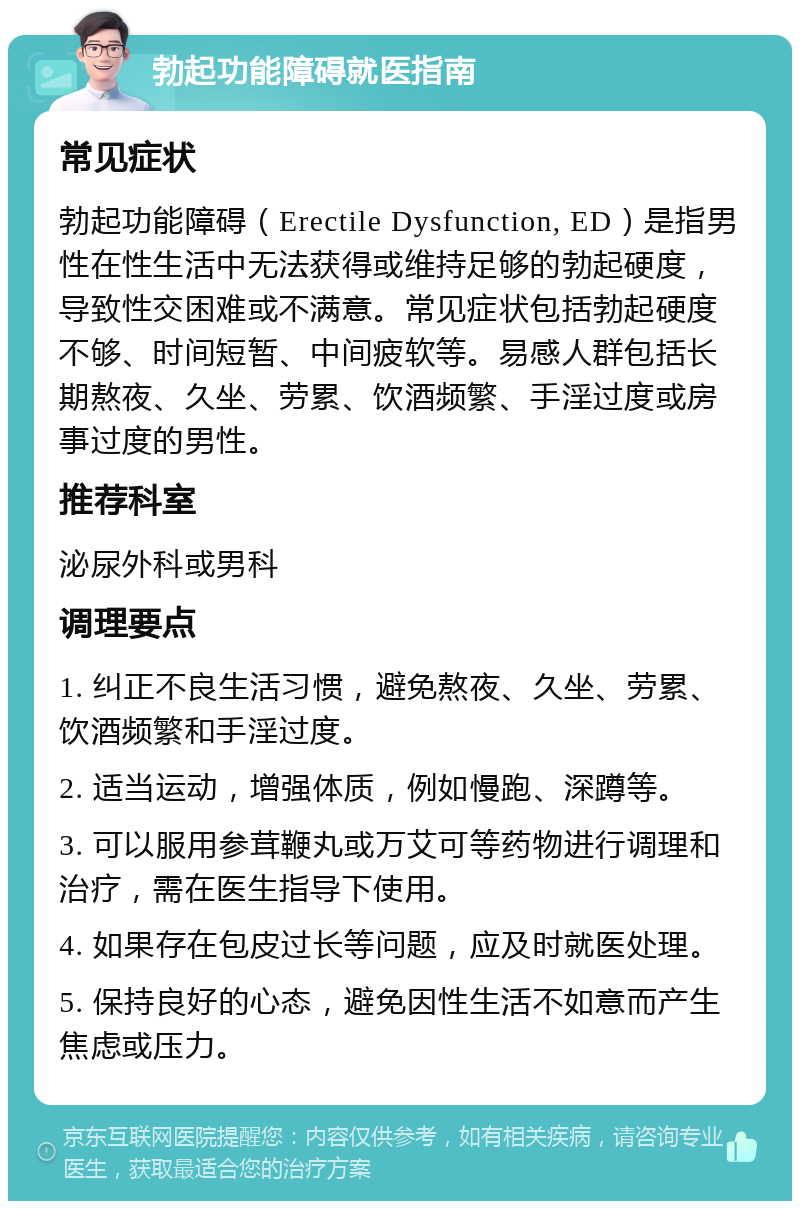 勃起功能障碍就医指南 常见症状 勃起功能障碍（Erectile Dysfunction, ED）是指男性在性生活中无法获得或维持足够的勃起硬度，导致性交困难或不满意。常见症状包括勃起硬度不够、时间短暂、中间疲软等。易感人群包括长期熬夜、久坐、劳累、饮酒频繁、手淫过度或房事过度的男性。 推荐科室 泌尿外科或男科 调理要点 1. 纠正不良生活习惯，避免熬夜、久坐、劳累、饮酒频繁和手淫过度。 2. 适当运动，增强体质，例如慢跑、深蹲等。 3. 可以服用参茸鞭丸或万艾可等药物进行调理和治疗，需在医生指导下使用。 4. 如果存在包皮过长等问题，应及时就医处理。 5. 保持良好的心态，避免因性生活不如意而产生焦虑或压力。