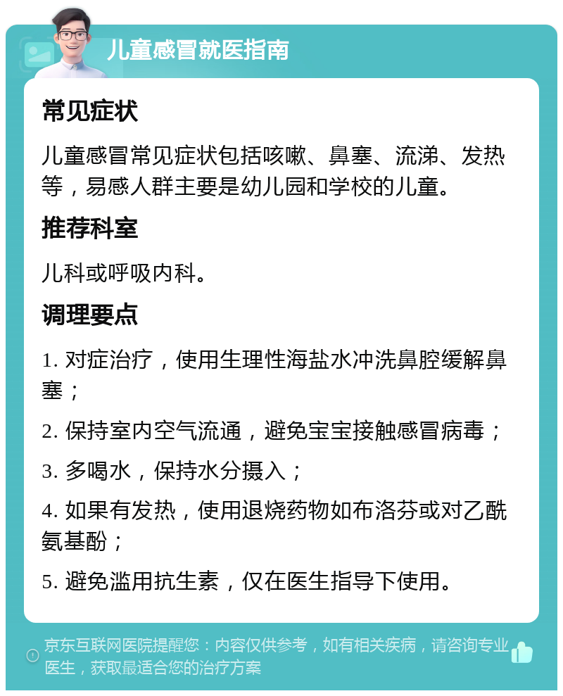 儿童感冒就医指南 常见症状 儿童感冒常见症状包括咳嗽、鼻塞、流涕、发热等，易感人群主要是幼儿园和学校的儿童。 推荐科室 儿科或呼吸内科。 调理要点 1. 对症治疗，使用生理性海盐水冲洗鼻腔缓解鼻塞； 2. 保持室内空气流通，避免宝宝接触感冒病毒； 3. 多喝水，保持水分摄入； 4. 如果有发热，使用退烧药物如布洛芬或对乙酰氨基酚； 5. 避免滥用抗生素，仅在医生指导下使用。