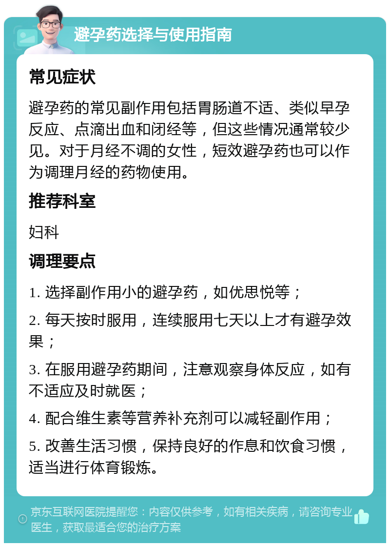 避孕药选择与使用指南 常见症状 避孕药的常见副作用包括胃肠道不适、类似早孕反应、点滴出血和闭经等，但这些情况通常较少见。对于月经不调的女性，短效避孕药也可以作为调理月经的药物使用。 推荐科室 妇科 调理要点 1. 选择副作用小的避孕药，如优思悦等； 2. 每天按时服用，连续服用七天以上才有避孕效果； 3. 在服用避孕药期间，注意观察身体反应，如有不适应及时就医； 4. 配合维生素等营养补充剂可以减轻副作用； 5. 改善生活习惯，保持良好的作息和饮食习惯，适当进行体育锻炼。