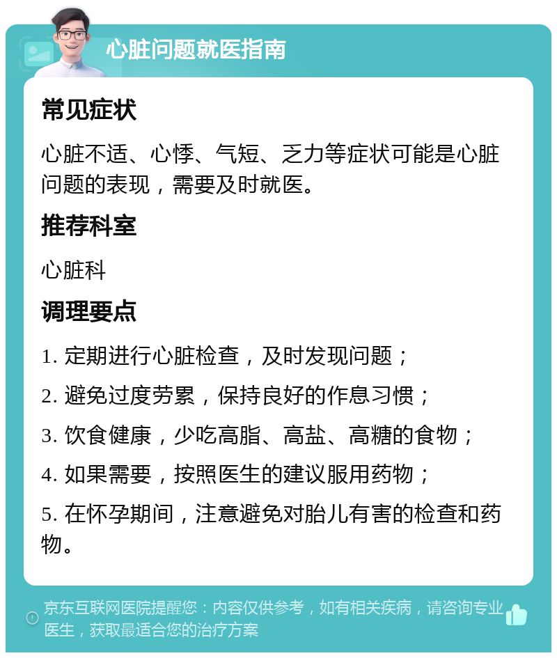 心脏问题就医指南 常见症状 心脏不适、心悸、气短、乏力等症状可能是心脏问题的表现，需要及时就医。 推荐科室 心脏科 调理要点 1. 定期进行心脏检查，及时发现问题； 2. 避免过度劳累，保持良好的作息习惯； 3. 饮食健康，少吃高脂、高盐、高糖的食物； 4. 如果需要，按照医生的建议服用药物； 5. 在怀孕期间，注意避免对胎儿有害的检查和药物。