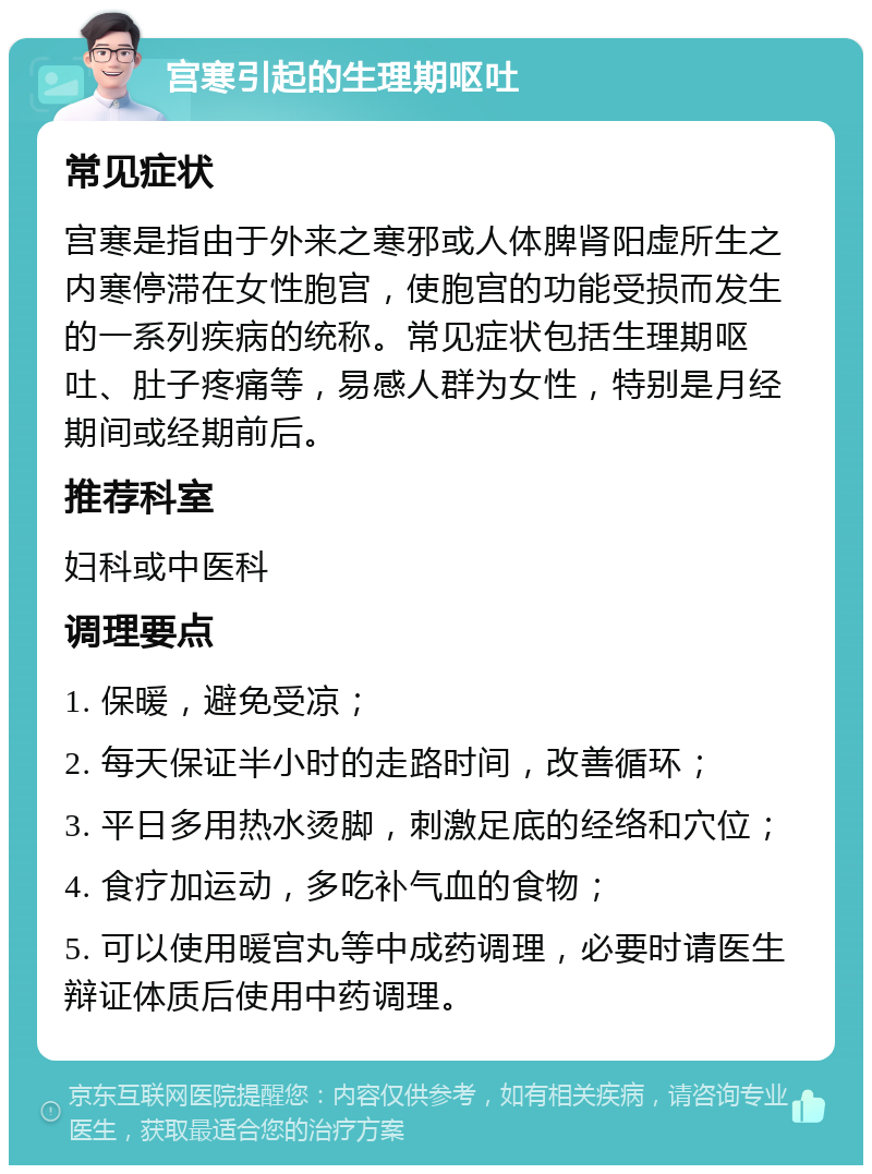 宫寒引起的生理期呕吐 常见症状 宫寒是指由于外来之寒邪或人体脾肾阳虚所生之内寒停滞在女性胞宫，使胞宫的功能受损而发生的一系列疾病的统称。常见症状包括生理期呕吐、肚子疼痛等，易感人群为女性，特别是月经期间或经期前后。 推荐科室 妇科或中医科 调理要点 1. 保暖，避免受凉； 2. 每天保证半小时的走路时间，改善循环； 3. 平日多用热水烫脚，刺激足底的经络和穴位； 4. 食疗加运动，多吃补气血的食物； 5. 可以使用暖宫丸等中成药调理，必要时请医生辩证体质后使用中药调理。