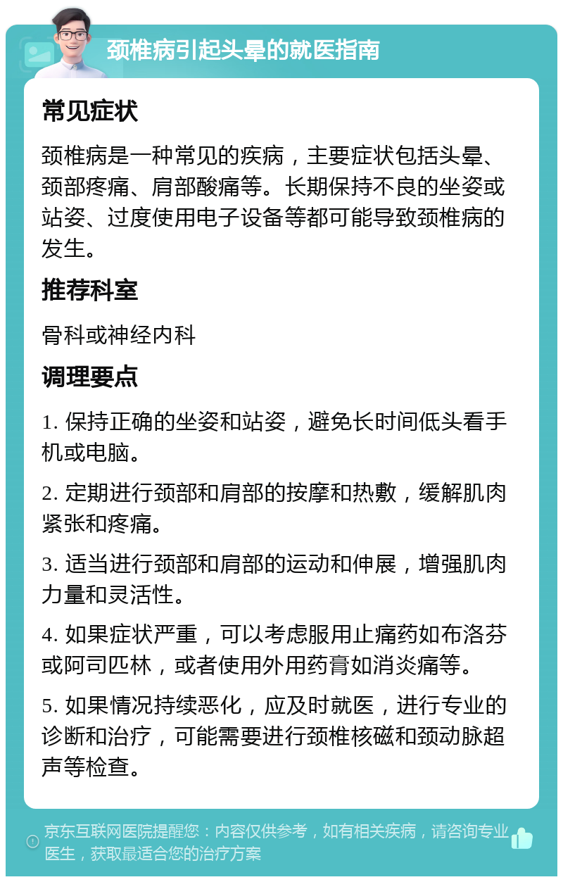 颈椎病引起头晕的就医指南 常见症状 颈椎病是一种常见的疾病，主要症状包括头晕、颈部疼痛、肩部酸痛等。长期保持不良的坐姿或站姿、过度使用电子设备等都可能导致颈椎病的发生。 推荐科室 骨科或神经内科 调理要点 1. 保持正确的坐姿和站姿，避免长时间低头看手机或电脑。 2. 定期进行颈部和肩部的按摩和热敷，缓解肌肉紧张和疼痛。 3. 适当进行颈部和肩部的运动和伸展，增强肌肉力量和灵活性。 4. 如果症状严重，可以考虑服用止痛药如布洛芬或阿司匹林，或者使用外用药膏如消炎痛等。 5. 如果情况持续恶化，应及时就医，进行专业的诊断和治疗，可能需要进行颈椎核磁和颈动脉超声等检查。