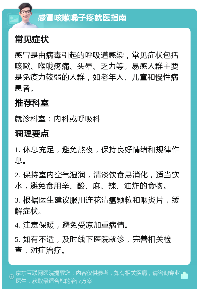 感冒咳嗽嗓子疼就医指南 常见症状 感冒是由病毒引起的呼吸道感染，常见症状包括咳嗽、喉咙疼痛、头晕、乏力等。易感人群主要是免疫力较弱的人群，如老年人、儿童和慢性病患者。 推荐科室 就诊科室：内科或呼吸科 调理要点 1. 休息充足，避免熬夜，保持良好情绪和规律作息。 2. 保持室内空气湿润，清淡饮食易消化，适当饮水，避免食用辛、酸、麻、辣、油炸的食物。 3. 根据医生建议服用连花清瘟颗粒和咽炎片，缓解症状。 4. 注意保暖，避免受凉加重病情。 5. 如有不适，及时线下医院就诊，完善相关检查，对症治疗。