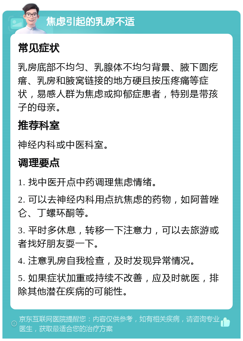 焦虑引起的乳房不适 常见症状 乳房底部不均匀、乳腺体不均匀背景、腋下圆疙瘩、乳房和腋窝链接的地方硬且按压疼痛等症状，易感人群为焦虑或抑郁症患者，特别是带孩子的母亲。 推荐科室 神经内科或中医科室。 调理要点 1. 找中医开点中药调理焦虑情绪。 2. 可以去神经内科用点抗焦虑的药物，如阿普唑仑、丁螺环酮等。 3. 平时多休息，转移一下注意力，可以去旅游或者找好朋友耍一下。 4. 注意乳房自我检查，及时发现异常情况。 5. 如果症状加重或持续不改善，应及时就医，排除其他潜在疾病的可能性。