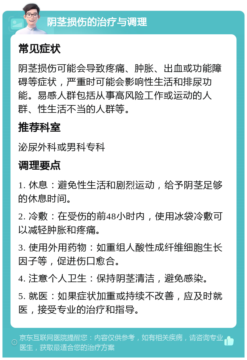 阴茎损伤的治疗与调理 常见症状 阴茎损伤可能会导致疼痛、肿胀、出血或功能障碍等症状，严重时可能会影响性生活和排尿功能。易感人群包括从事高风险工作或运动的人群、性生活不当的人群等。 推荐科室 泌尿外科或男科专科 调理要点 1. 休息：避免性生活和剧烈运动，给予阴茎足够的休息时间。 2. 冷敷：在受伤的前48小时内，使用冰袋冷敷可以减轻肿胀和疼痛。 3. 使用外用药物：如重组人酸性成纤维细胞生长因子等，促进伤口愈合。 4. 注意个人卫生：保持阴茎清洁，避免感染。 5. 就医：如果症状加重或持续不改善，应及时就医，接受专业的治疗和指导。