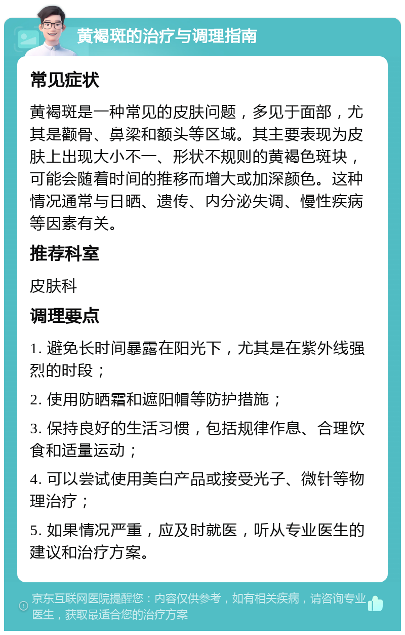 黄褐斑的治疗与调理指南 常见症状 黄褐斑是一种常见的皮肤问题，多见于面部，尤其是颧骨、鼻梁和额头等区域。其主要表现为皮肤上出现大小不一、形状不规则的黄褐色斑块，可能会随着时间的推移而增大或加深颜色。这种情况通常与日晒、遗传、内分泌失调、慢性疾病等因素有关。 推荐科室 皮肤科 调理要点 1. 避免长时间暴露在阳光下，尤其是在紫外线强烈的时段； 2. 使用防晒霜和遮阳帽等防护措施； 3. 保持良好的生活习惯，包括规律作息、合理饮食和适量运动； 4. 可以尝试使用美白产品或接受光子、微针等物理治疗； 5. 如果情况严重，应及时就医，听从专业医生的建议和治疗方案。