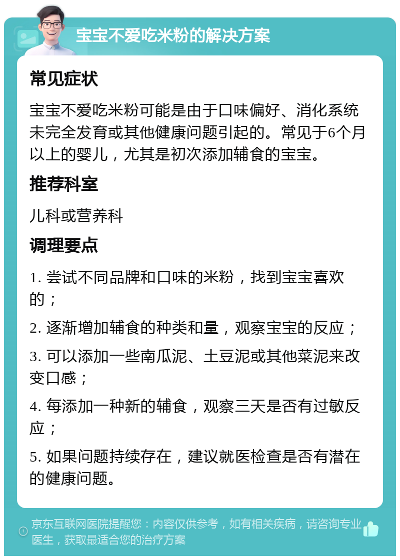 宝宝不爱吃米粉的解决方案 常见症状 宝宝不爱吃米粉可能是由于口味偏好、消化系统未完全发育或其他健康问题引起的。常见于6个月以上的婴儿，尤其是初次添加辅食的宝宝。 推荐科室 儿科或营养科 调理要点 1. 尝试不同品牌和口味的米粉，找到宝宝喜欢的； 2. 逐渐增加辅食的种类和量，观察宝宝的反应； 3. 可以添加一些南瓜泥、土豆泥或其他菜泥来改变口感； 4. 每添加一种新的辅食，观察三天是否有过敏反应； 5. 如果问题持续存在，建议就医检查是否有潜在的健康问题。