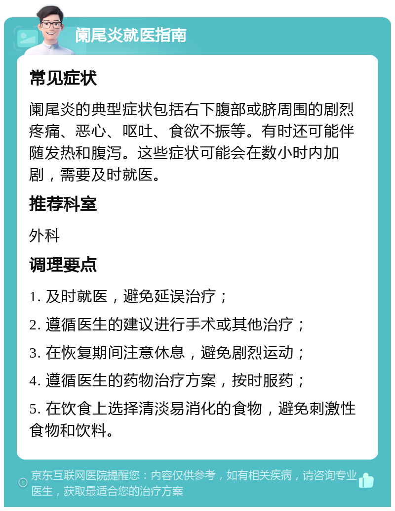 阑尾炎就医指南 常见症状 阑尾炎的典型症状包括右下腹部或脐周围的剧烈疼痛、恶心、呕吐、食欲不振等。有时还可能伴随发热和腹泻。这些症状可能会在数小时内加剧，需要及时就医。 推荐科室 外科 调理要点 1. 及时就医，避免延误治疗； 2. 遵循医生的建议进行手术或其他治疗； 3. 在恢复期间注意休息，避免剧烈运动； 4. 遵循医生的药物治疗方案，按时服药； 5. 在饮食上选择清淡易消化的食物，避免刺激性食物和饮料。