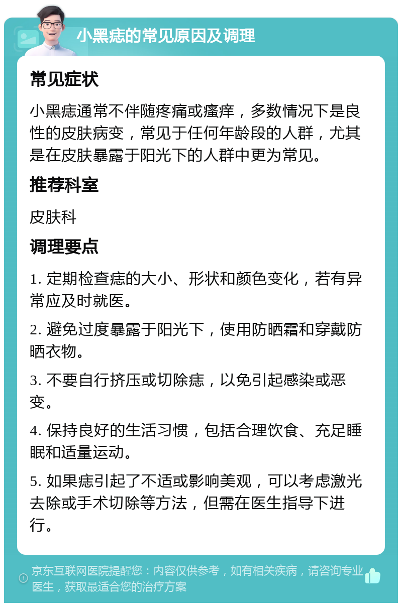 小黑痣的常见原因及调理 常见症状 小黑痣通常不伴随疼痛或瘙痒，多数情况下是良性的皮肤病变，常见于任何年龄段的人群，尤其是在皮肤暴露于阳光下的人群中更为常见。 推荐科室 皮肤科 调理要点 1. 定期检查痣的大小、形状和颜色变化，若有异常应及时就医。 2. 避免过度暴露于阳光下，使用防晒霜和穿戴防晒衣物。 3. 不要自行挤压或切除痣，以免引起感染或恶变。 4. 保持良好的生活习惯，包括合理饮食、充足睡眠和适量运动。 5. 如果痣引起了不适或影响美观，可以考虑激光去除或手术切除等方法，但需在医生指导下进行。