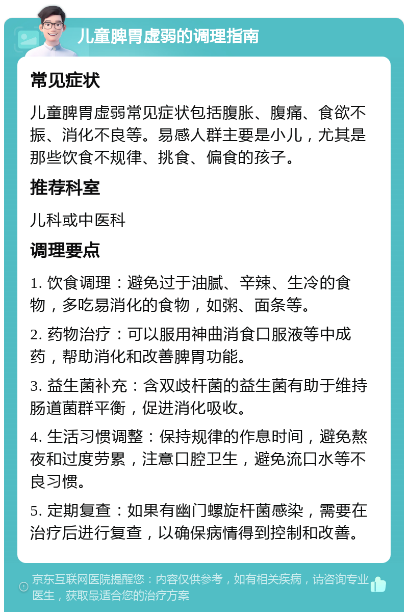 儿童脾胃虚弱的调理指南 常见症状 儿童脾胃虚弱常见症状包括腹胀、腹痛、食欲不振、消化不良等。易感人群主要是小儿，尤其是那些饮食不规律、挑食、偏食的孩子。 推荐科室 儿科或中医科 调理要点 1. 饮食调理：避免过于油腻、辛辣、生冷的食物，多吃易消化的食物，如粥、面条等。 2. 药物治疗：可以服用神曲消食口服液等中成药，帮助消化和改善脾胃功能。 3. 益生菌补充：含双歧杆菌的益生菌有助于维持肠道菌群平衡，促进消化吸收。 4. 生活习惯调整：保持规律的作息时间，避免熬夜和过度劳累，注意口腔卫生，避免流口水等不良习惯。 5. 定期复查：如果有幽门螺旋杆菌感染，需要在治疗后进行复查，以确保病情得到控制和改善。