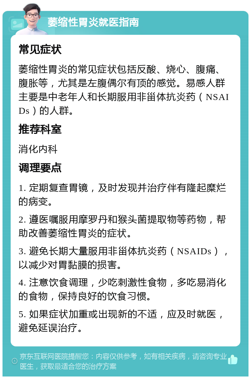 萎缩性胃炎就医指南 常见症状 萎缩性胃炎的常见症状包括反酸、烧心、腹痛、腹胀等，尤其是左腹偶尔有顶的感觉。易感人群主要是中老年人和长期服用非甾体抗炎药（NSAIDs）的人群。 推荐科室 消化内科 调理要点 1. 定期复查胃镜，及时发现并治疗伴有隆起糜烂的病变。 2. 遵医嘱服用摩罗丹和猴头菌提取物等药物，帮助改善萎缩性胃炎的症状。 3. 避免长期大量服用非甾体抗炎药（NSAIDs），以减少对胃黏膜的损害。 4. 注意饮食调理，少吃刺激性食物，多吃易消化的食物，保持良好的饮食习惯。 5. 如果症状加重或出现新的不适，应及时就医，避免延误治疗。