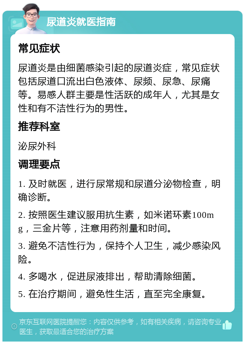 尿道炎就医指南 常见症状 尿道炎是由细菌感染引起的尿道炎症，常见症状包括尿道口流出白色液体、尿频、尿急、尿痛等。易感人群主要是性活跃的成年人，尤其是女性和有不洁性行为的男性。 推荐科室 泌尿外科 调理要点 1. 及时就医，进行尿常规和尿道分泌物检查，明确诊断。 2. 按照医生建议服用抗生素，如米诺环素100mg，三金片等，注意用药剂量和时间。 3. 避免不洁性行为，保持个人卫生，减少感染风险。 4. 多喝水，促进尿液排出，帮助清除细菌。 5. 在治疗期间，避免性生活，直至完全康复。