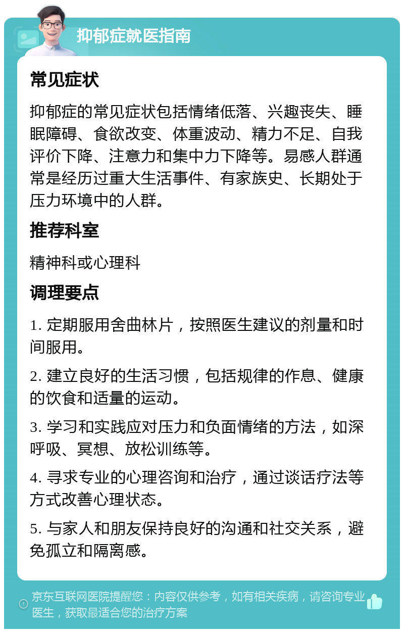 抑郁症就医指南 常见症状 抑郁症的常见症状包括情绪低落、兴趣丧失、睡眠障碍、食欲改变、体重波动、精力不足、自我评价下降、注意力和集中力下降等。易感人群通常是经历过重大生活事件、有家族史、长期处于压力环境中的人群。 推荐科室 精神科或心理科 调理要点 1. 定期服用舍曲林片，按照医生建议的剂量和时间服用。 2. 建立良好的生活习惯，包括规律的作息、健康的饮食和适量的运动。 3. 学习和实践应对压力和负面情绪的方法，如深呼吸、冥想、放松训练等。 4. 寻求专业的心理咨询和治疗，通过谈话疗法等方式改善心理状态。 5. 与家人和朋友保持良好的沟通和社交关系，避免孤立和隔离感。