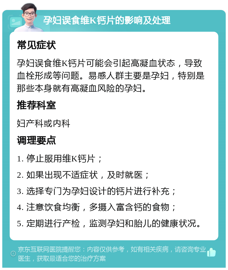 孕妇误食维K钙片的影响及处理 常见症状 孕妇误食维K钙片可能会引起高凝血状态，导致血栓形成等问题。易感人群主要是孕妇，特别是那些本身就有高凝血风险的孕妇。 推荐科室 妇产科或内科 调理要点 1. 停止服用维K钙片； 2. 如果出现不适症状，及时就医； 3. 选择专门为孕妇设计的钙片进行补充； 4. 注意饮食均衡，多摄入富含钙的食物； 5. 定期进行产检，监测孕妇和胎儿的健康状况。