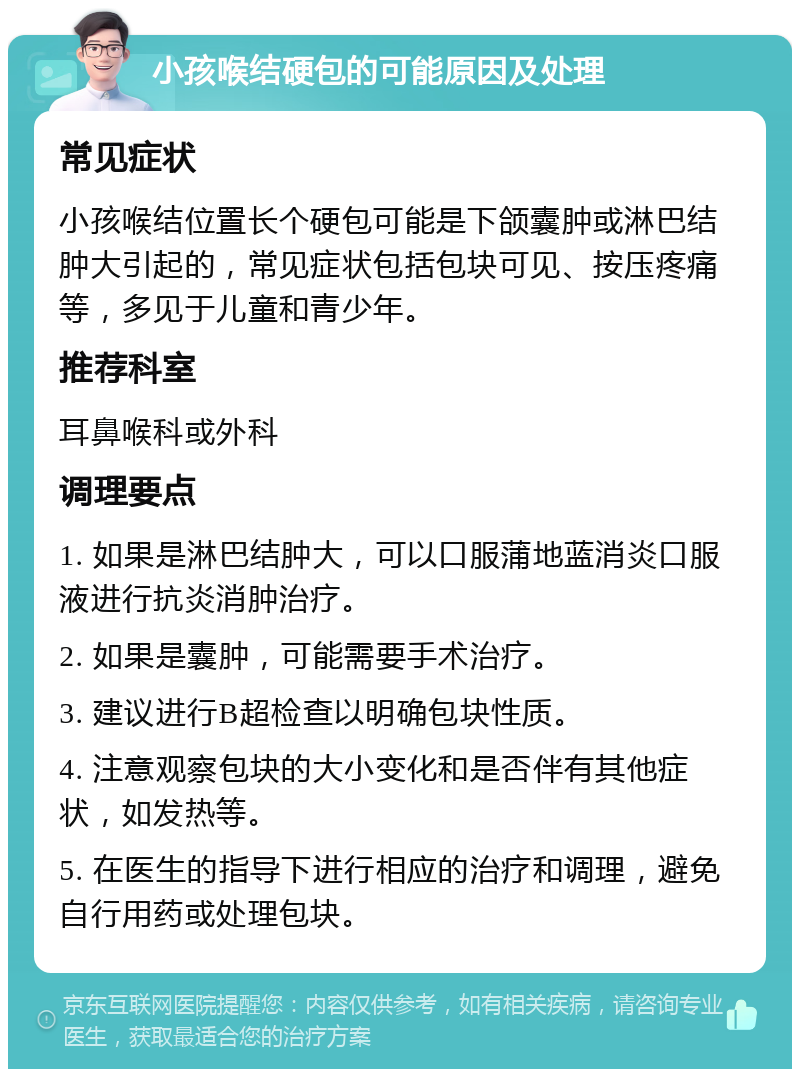 小孩喉结硬包的可能原因及处理 常见症状 小孩喉结位置长个硬包可能是下颌囊肿或淋巴结肿大引起的，常见症状包括包块可见、按压疼痛等，多见于儿童和青少年。 推荐科室 耳鼻喉科或外科 调理要点 1. 如果是淋巴结肿大，可以口服蒲地蓝消炎口服液进行抗炎消肿治疗。 2. 如果是囊肿，可能需要手术治疗。 3. 建议进行B超检查以明确包块性质。 4. 注意观察包块的大小变化和是否伴有其他症状，如发热等。 5. 在医生的指导下进行相应的治疗和调理，避免自行用药或处理包块。