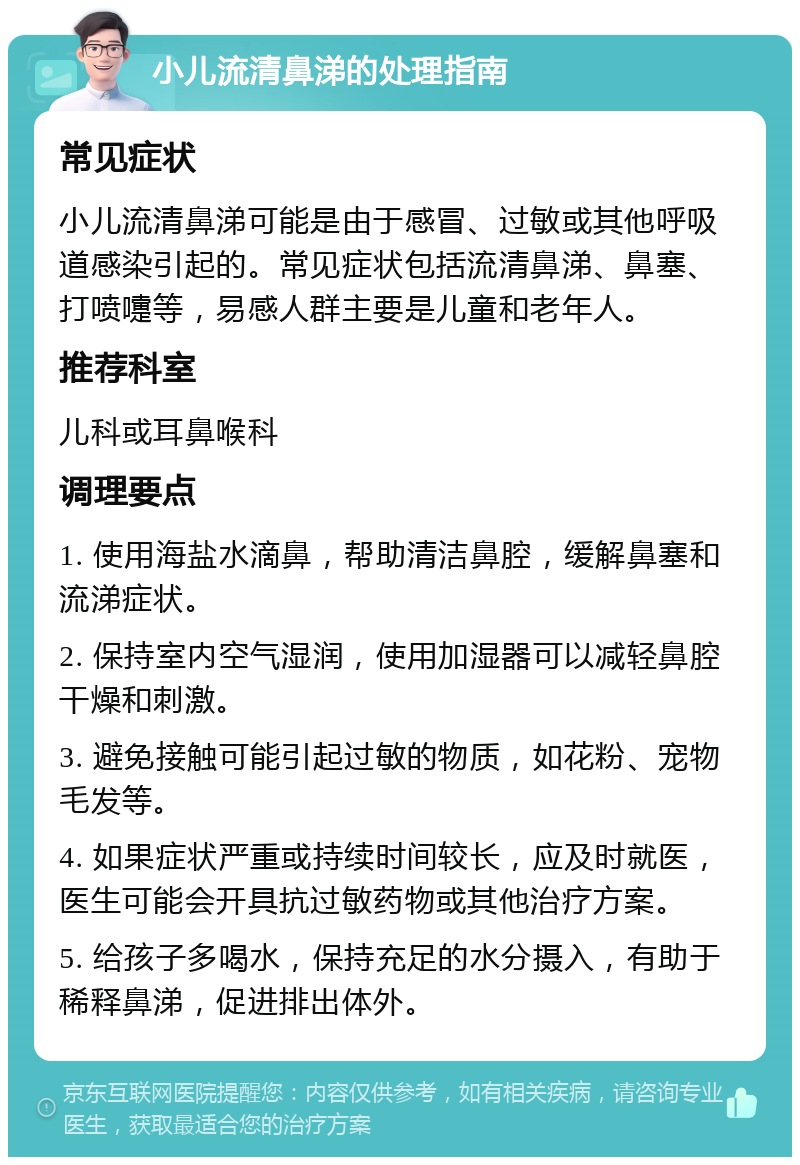 小儿流清鼻涕的处理指南 常见症状 小儿流清鼻涕可能是由于感冒、过敏或其他呼吸道感染引起的。常见症状包括流清鼻涕、鼻塞、打喷嚏等，易感人群主要是儿童和老年人。 推荐科室 儿科或耳鼻喉科 调理要点 1. 使用海盐水滴鼻，帮助清洁鼻腔，缓解鼻塞和流涕症状。 2. 保持室内空气湿润，使用加湿器可以减轻鼻腔干燥和刺激。 3. 避免接触可能引起过敏的物质，如花粉、宠物毛发等。 4. 如果症状严重或持续时间较长，应及时就医，医生可能会开具抗过敏药物或其他治疗方案。 5. 给孩子多喝水，保持充足的水分摄入，有助于稀释鼻涕，促进排出体外。