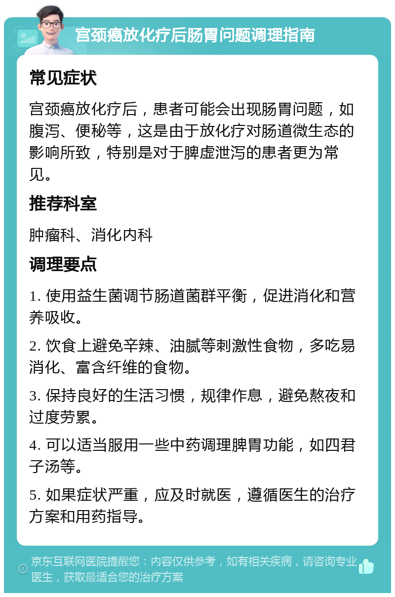 宫颈癌放化疗后肠胃问题调理指南 常见症状 宫颈癌放化疗后，患者可能会出现肠胃问题，如腹泻、便秘等，这是由于放化疗对肠道微生态的影响所致，特别是对于脾虚泄泻的患者更为常见。 推荐科室 肿瘤科、消化内科 调理要点 1. 使用益生菌调节肠道菌群平衡，促进消化和营养吸收。 2. 饮食上避免辛辣、油腻等刺激性食物，多吃易消化、富含纤维的食物。 3. 保持良好的生活习惯，规律作息，避免熬夜和过度劳累。 4. 可以适当服用一些中药调理脾胃功能，如四君子汤等。 5. 如果症状严重，应及时就医，遵循医生的治疗方案和用药指导。