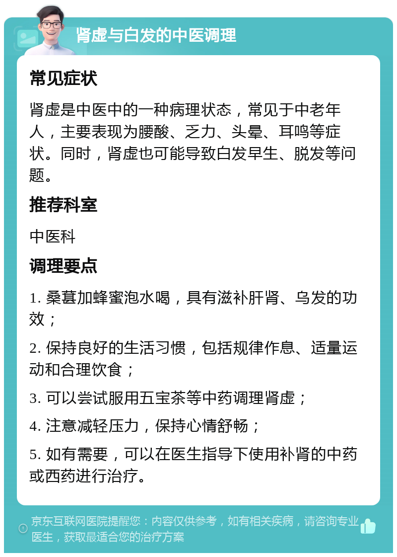 肾虚与白发的中医调理 常见症状 肾虚是中医中的一种病理状态，常见于中老年人，主要表现为腰酸、乏力、头晕、耳鸣等症状。同时，肾虚也可能导致白发早生、脱发等问题。 推荐科室 中医科 调理要点 1. 桑葚加蜂蜜泡水喝，具有滋补肝肾、乌发的功效； 2. 保持良好的生活习惯，包括规律作息、适量运动和合理饮食； 3. 可以尝试服用五宝茶等中药调理肾虚； 4. 注意减轻压力，保持心情舒畅； 5. 如有需要，可以在医生指导下使用补肾的中药或西药进行治疗。