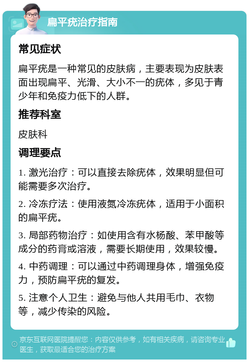 扁平疣治疗指南 常见症状 扁平疣是一种常见的皮肤病，主要表现为皮肤表面出现扁平、光滑、大小不一的疣体，多见于青少年和免疫力低下的人群。 推荐科室 皮肤科 调理要点 1. 激光治疗：可以直接去除疣体，效果明显但可能需要多次治疗。 2. 冷冻疗法：使用液氮冷冻疣体，适用于小面积的扁平疣。 3. 局部药物治疗：如使用含有水杨酸、苯甲酸等成分的药膏或溶液，需要长期使用，效果较慢。 4. 中药调理：可以通过中药调理身体，增强免疫力，预防扁平疣的复发。 5. 注意个人卫生：避免与他人共用毛巾、衣物等，减少传染的风险。