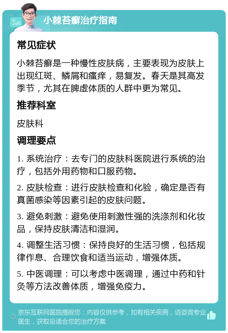 小棘苔癣治疗指南 常见症状 小棘苔癣是一种慢性皮肤病，主要表现为皮肤上出现红斑、鳞屑和瘙痒，易复发。春天是其高发季节，尤其在脾虚体质的人群中更为常见。 推荐科室 皮肤科 调理要点 1. 系统治疗：去专门的皮肤科医院进行系统的治疗，包括外用药物和口服药物。 2. 皮肤检查：进行皮肤检查和化验，确定是否有真菌感染等因素引起的皮肤问题。 3. 避免刺激：避免使用刺激性强的洗涤剂和化妆品，保持皮肤清洁和湿润。 4. 调整生活习惯：保持良好的生活习惯，包括规律作息、合理饮食和适当运动，增强体质。 5. 中医调理：可以考虑中医调理，通过中药和针灸等方法改善体质，增强免疫力。