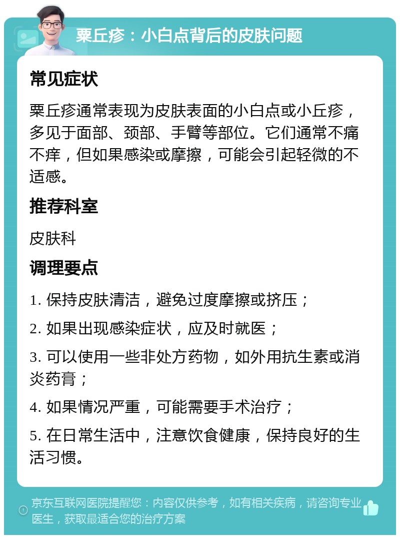 粟丘疹：小白点背后的皮肤问题 常见症状 粟丘疹通常表现为皮肤表面的小白点或小丘疹，多见于面部、颈部、手臂等部位。它们通常不痛不痒，但如果感染或摩擦，可能会引起轻微的不适感。 推荐科室 皮肤科 调理要点 1. 保持皮肤清洁，避免过度摩擦或挤压； 2. 如果出现感染症状，应及时就医； 3. 可以使用一些非处方药物，如外用抗生素或消炎药膏； 4. 如果情况严重，可能需要手术治疗； 5. 在日常生活中，注意饮食健康，保持良好的生活习惯。