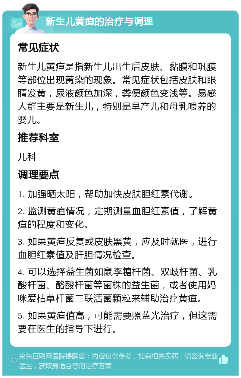 新生儿黄疸的治疗与调理 常见症状 新生儿黄疸是指新生儿出生后皮肤、黏膜和巩膜等部位出现黄染的现象。常见症状包括皮肤和眼睛发黄，尿液颜色加深，粪便颜色变浅等。易感人群主要是新生儿，特别是早产儿和母乳喂养的婴儿。 推荐科室 儿科 调理要点 1. 加强晒太阳，帮助加快皮肤胆红素代谢。 2. 监测黄疸情况，定期测量血胆红素值，了解黄疸的程度和变化。 3. 如果黄疸反复或皮肤黑黄，应及时就医，进行血胆红素值及肝胆情况检查。 4. 可以选择益生菌如鼠李糖杆菌、双歧杆菌、乳酸杆菌、酪酸杆菌等菌株的益生菌，或者使用妈咪爱枯草杆菌二联活菌颗粒来辅助治疗黄疸。 5. 如果黄疸值高，可能需要照蓝光治疗，但这需要在医生的指导下进行。