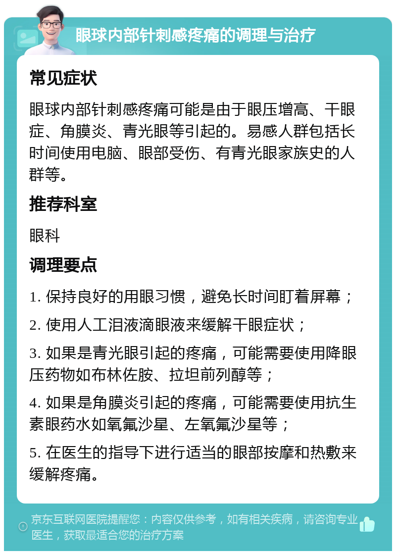 眼球内部针刺感疼痛的调理与治疗 常见症状 眼球内部针刺感疼痛可能是由于眼压增高、干眼症、角膜炎、青光眼等引起的。易感人群包括长时间使用电脑、眼部受伤、有青光眼家族史的人群等。 推荐科室 眼科 调理要点 1. 保持良好的用眼习惯，避免长时间盯着屏幕； 2. 使用人工泪液滴眼液来缓解干眼症状； 3. 如果是青光眼引起的疼痛，可能需要使用降眼压药物如布林佐胺、拉坦前列醇等； 4. 如果是角膜炎引起的疼痛，可能需要使用抗生素眼药水如氧氟沙星、左氧氟沙星等； 5. 在医生的指导下进行适当的眼部按摩和热敷来缓解疼痛。