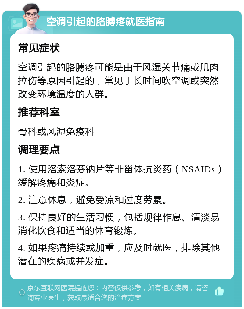 空调引起的胳膊疼就医指南 常见症状 空调引起的胳膊疼可能是由于风湿关节痛或肌肉拉伤等原因引起的，常见于长时间吹空调或突然改变环境温度的人群。 推荐科室 骨科或风湿免疫科 调理要点 1. 使用洛索洛芬钠片等非甾体抗炎药（NSAIDs）缓解疼痛和炎症。 2. 注意休息，避免受凉和过度劳累。 3. 保持良好的生活习惯，包括规律作息、清淡易消化饮食和适当的体育锻炼。 4. 如果疼痛持续或加重，应及时就医，排除其他潜在的疾病或并发症。