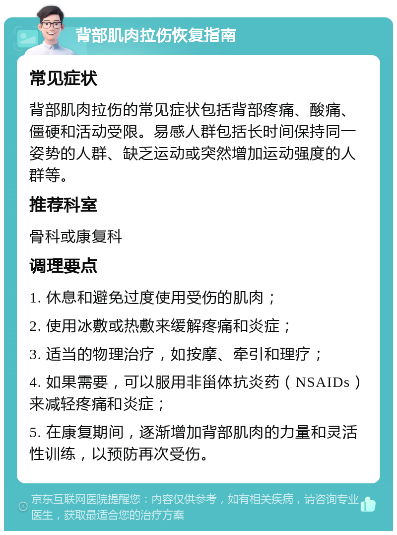 背部肌肉拉伤恢复指南 常见症状 背部肌肉拉伤的常见症状包括背部疼痛、酸痛、僵硬和活动受限。易感人群包括长时间保持同一姿势的人群、缺乏运动或突然增加运动强度的人群等。 推荐科室 骨科或康复科 调理要点 1. 休息和避免过度使用受伤的肌肉； 2. 使用冰敷或热敷来缓解疼痛和炎症； 3. 适当的物理治疗，如按摩、牵引和理疗； 4. 如果需要，可以服用非甾体抗炎药（NSAIDs）来减轻疼痛和炎症； 5. 在康复期间，逐渐增加背部肌肉的力量和灵活性训练，以预防再次受伤。