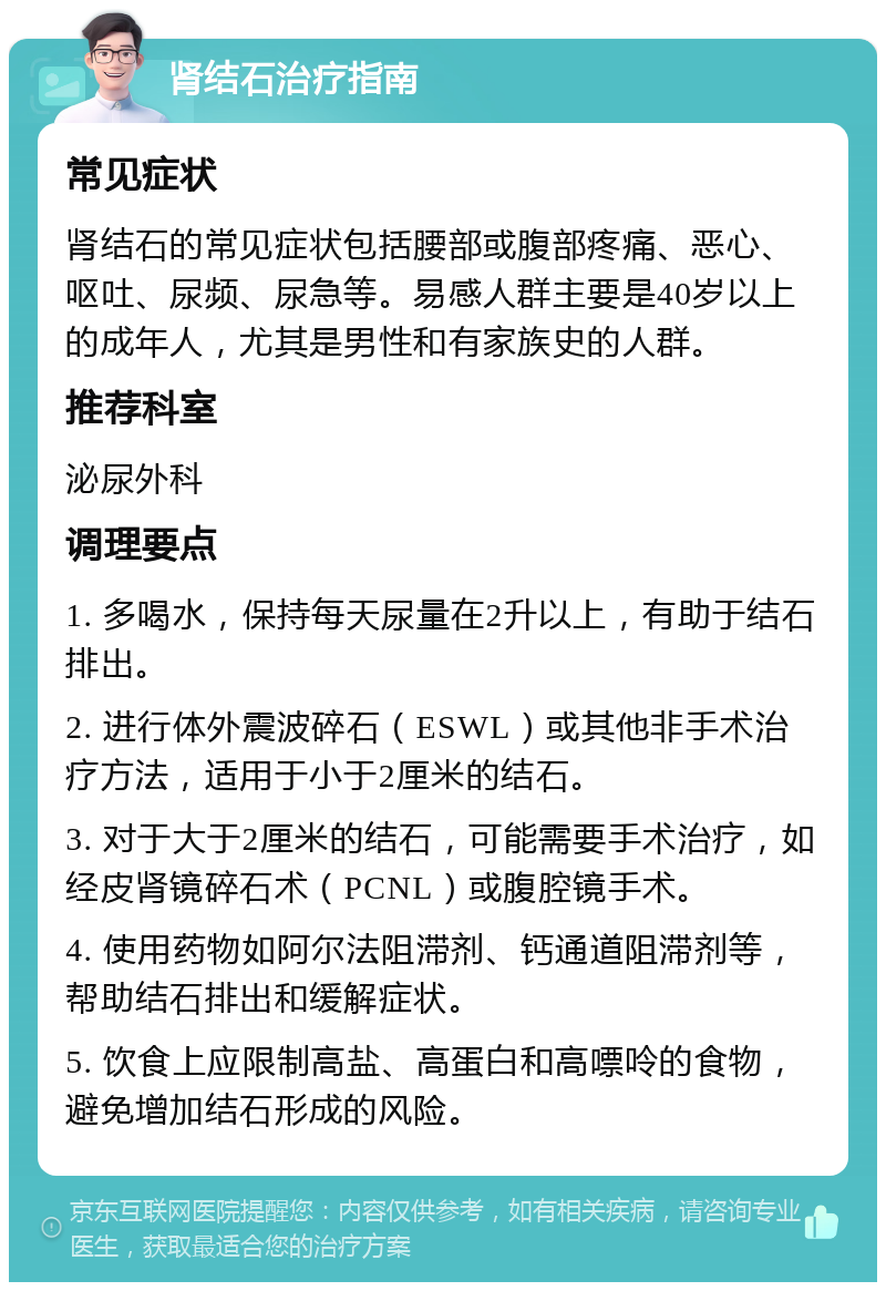 肾结石治疗指南 常见症状 肾结石的常见症状包括腰部或腹部疼痛、恶心、呕吐、尿频、尿急等。易感人群主要是40岁以上的成年人，尤其是男性和有家族史的人群。 推荐科室 泌尿外科 调理要点 1. 多喝水，保持每天尿量在2升以上，有助于结石排出。 2. 进行体外震波碎石（ESWL）或其他非手术治疗方法，适用于小于2厘米的结石。 3. 对于大于2厘米的结石，可能需要手术治疗，如经皮肾镜碎石术（PCNL）或腹腔镜手术。 4. 使用药物如阿尔法阻滞剂、钙通道阻滞剂等，帮助结石排出和缓解症状。 5. 饮食上应限制高盐、高蛋白和高嘌呤的食物，避免增加结石形成的风险。