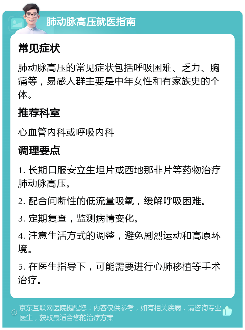 肺动脉高压就医指南 常见症状 肺动脉高压的常见症状包括呼吸困难、乏力、胸痛等，易感人群主要是中年女性和有家族史的个体。 推荐科室 心血管内科或呼吸内科 调理要点 1. 长期口服安立生坦片或西地那非片等药物治疗肺动脉高压。 2. 配合间断性的低流量吸氧，缓解呼吸困难。 3. 定期复查，监测病情变化。 4. 注意生活方式的调整，避免剧烈运动和高原环境。 5. 在医生指导下，可能需要进行心肺移植等手术治疗。