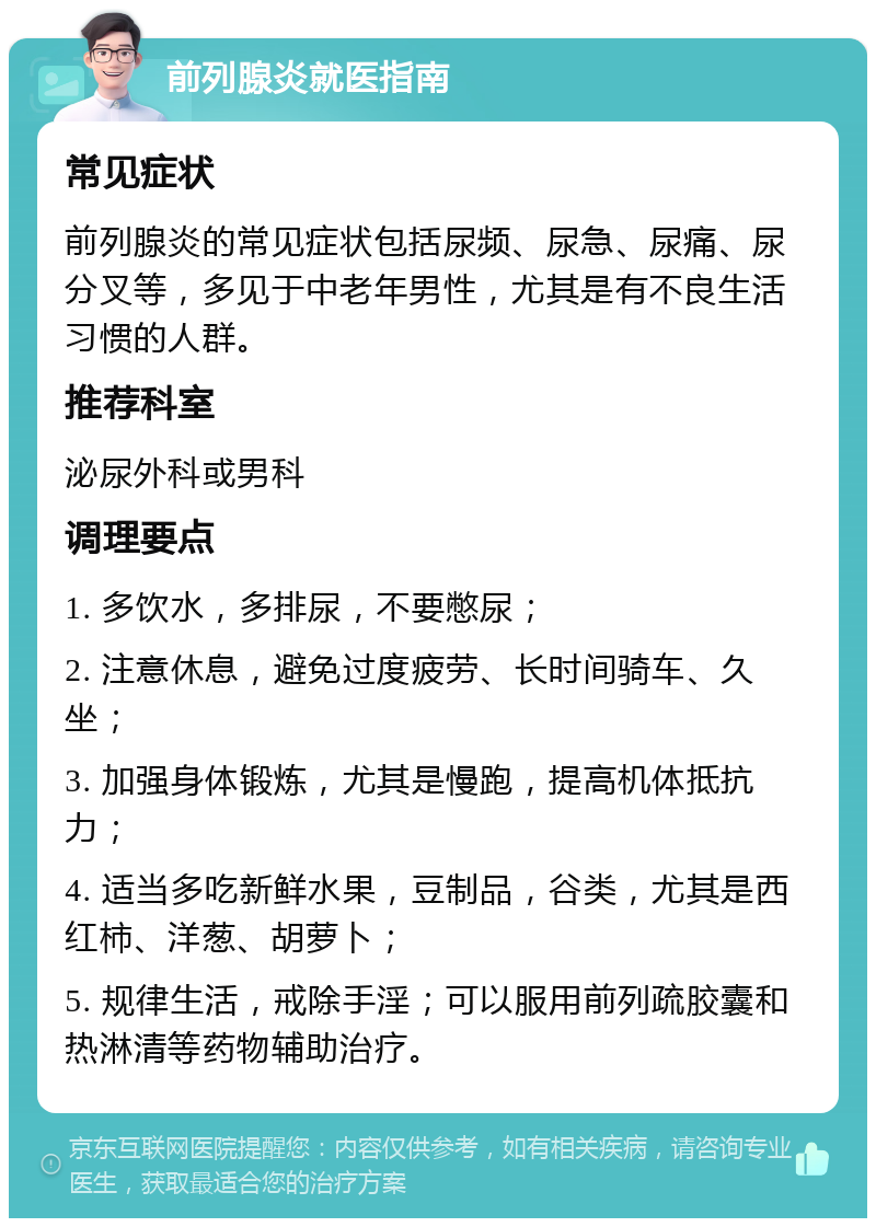 前列腺炎就医指南 常见症状 前列腺炎的常见症状包括尿频、尿急、尿痛、尿分叉等，多见于中老年男性，尤其是有不良生活习惯的人群。 推荐科室 泌尿外科或男科 调理要点 1. 多饮水，多排尿，不要憋尿； 2. 注意休息，避免过度疲劳、长时间骑车、久坐； 3. 加强身体锻炼，尤其是慢跑，提高机体抵抗力； 4. 适当多吃新鲜水果，豆制品，谷类，尤其是西红柿、洋葱、胡萝卜； 5. 规律生活，戒除手淫；可以服用前列疏胶囊和热淋清等药物辅助治疗。