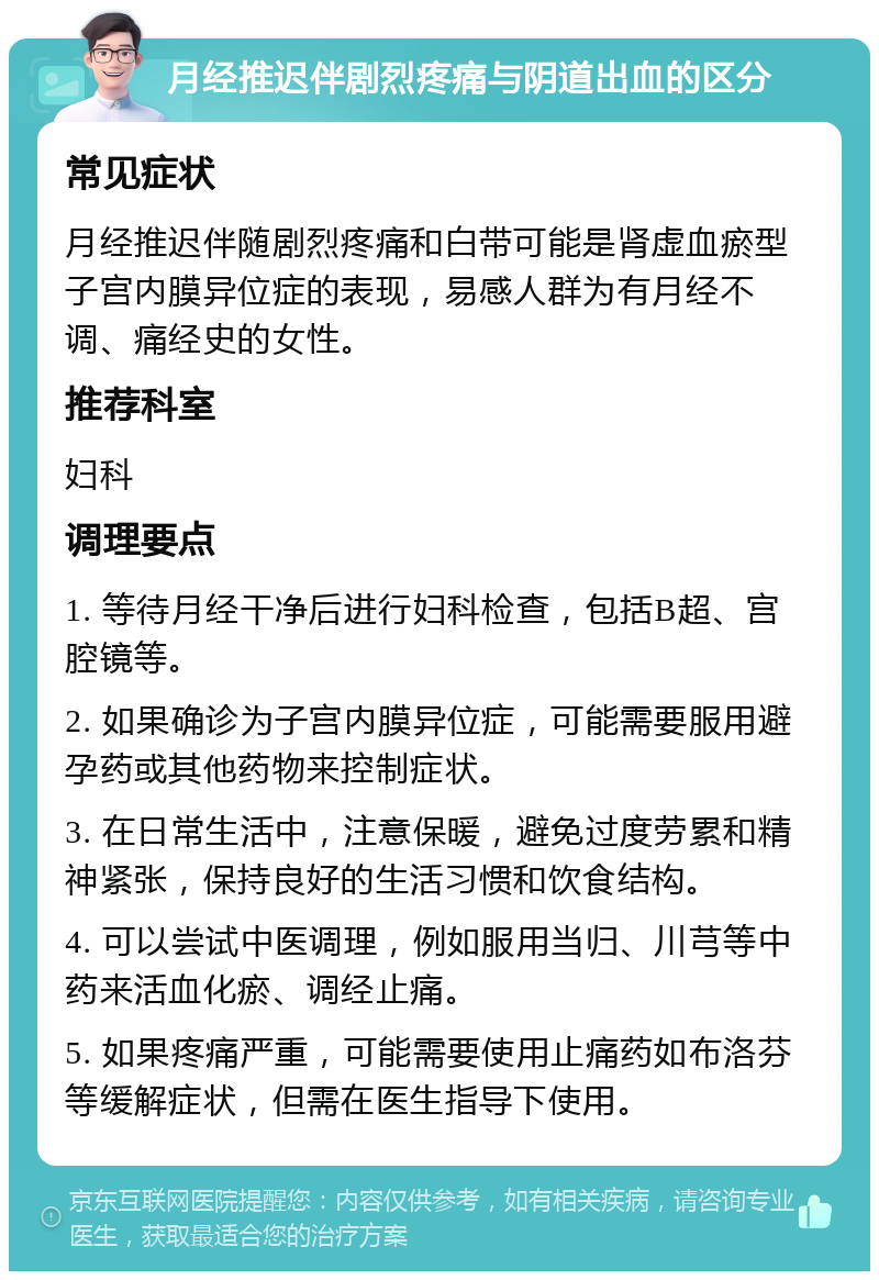 月经推迟伴剧烈疼痛与阴道出血的区分 常见症状 月经推迟伴随剧烈疼痛和白带可能是肾虚血瘀型子宫内膜异位症的表现，易感人群为有月经不调、痛经史的女性。 推荐科室 妇科 调理要点 1. 等待月经干净后进行妇科检查，包括B超、宫腔镜等。 2. 如果确诊为子宫内膜异位症，可能需要服用避孕药或其他药物来控制症状。 3. 在日常生活中，注意保暖，避免过度劳累和精神紧张，保持良好的生活习惯和饮食结构。 4. 可以尝试中医调理，例如服用当归、川芎等中药来活血化瘀、调经止痛。 5. 如果疼痛严重，可能需要使用止痛药如布洛芬等缓解症状，但需在医生指导下使用。