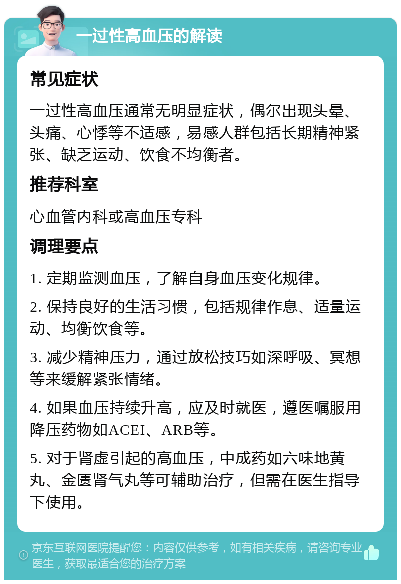 一过性高血压的解读 常见症状 一过性高血压通常无明显症状，偶尔出现头晕、头痛、心悸等不适感，易感人群包括长期精神紧张、缺乏运动、饮食不均衡者。 推荐科室 心血管内科或高血压专科 调理要点 1. 定期监测血压，了解自身血压变化规律。 2. 保持良好的生活习惯，包括规律作息、适量运动、均衡饮食等。 3. 减少精神压力，通过放松技巧如深呼吸、冥想等来缓解紧张情绪。 4. 如果血压持续升高，应及时就医，遵医嘱服用降压药物如ACEI、ARB等。 5. 对于肾虚引起的高血压，中成药如六味地黄丸、金匮肾气丸等可辅助治疗，但需在医生指导下使用。