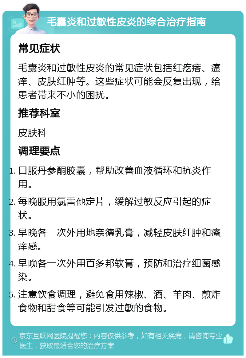 毛囊炎和过敏性皮炎的综合治疗指南 常见症状 毛囊炎和过敏性皮炎的常见症状包括红疙瘩、瘙痒、皮肤红肿等。这些症状可能会反复出现，给患者带来不小的困扰。 推荐科室 皮肤科 调理要点 口服丹参酮胶囊，帮助改善血液循环和抗炎作用。 每晚服用氯雷他定片，缓解过敏反应引起的症状。 早晚各一次外用地奈德乳膏，减轻皮肤红肿和瘙痒感。 早晚各一次外用百多邦软膏，预防和治疗细菌感染。 注意饮食调理，避免食用辣椒、酒、羊肉、煎炸食物和甜食等可能引发过敏的食物。