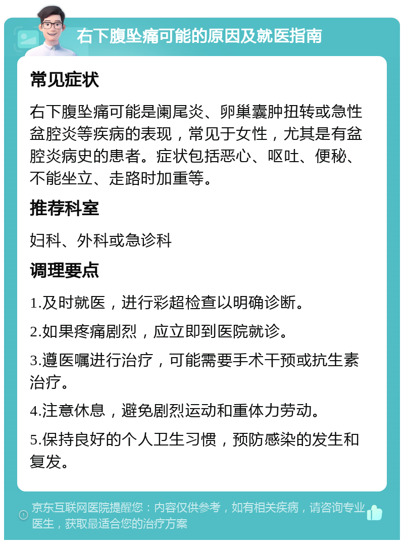 右下腹坠痛可能的原因及就医指南 常见症状 右下腹坠痛可能是阑尾炎、卵巢囊肿扭转或急性盆腔炎等疾病的表现，常见于女性，尤其是有盆腔炎病史的患者。症状包括恶心、呕吐、便秘、不能坐立、走路时加重等。 推荐科室 妇科、外科或急诊科 调理要点 1.及时就医，进行彩超检查以明确诊断。 2.如果疼痛剧烈，应立即到医院就诊。 3.遵医嘱进行治疗，可能需要手术干预或抗生素治疗。 4.注意休息，避免剧烈运动和重体力劳动。 5.保持良好的个人卫生习惯，预防感染的发生和复发。