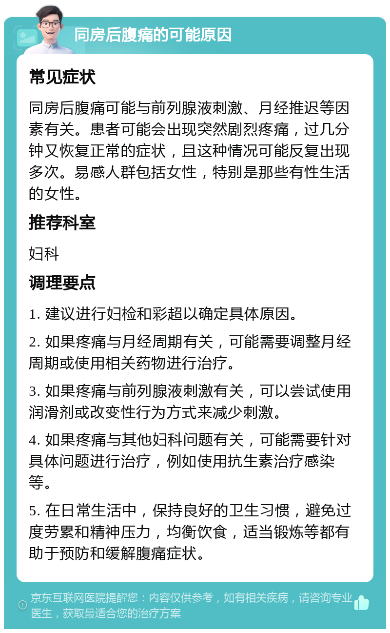 同房后腹痛的可能原因 常见症状 同房后腹痛可能与前列腺液刺激、月经推迟等因素有关。患者可能会出现突然剧烈疼痛，过几分钟又恢复正常的症状，且这种情况可能反复出现多次。易感人群包括女性，特别是那些有性生活的女性。 推荐科室 妇科 调理要点 1. 建议进行妇检和彩超以确定具体原因。 2. 如果疼痛与月经周期有关，可能需要调整月经周期或使用相关药物进行治疗。 3. 如果疼痛与前列腺液刺激有关，可以尝试使用润滑剂或改变性行为方式来减少刺激。 4. 如果疼痛与其他妇科问题有关，可能需要针对具体问题进行治疗，例如使用抗生素治疗感染等。 5. 在日常生活中，保持良好的卫生习惯，避免过度劳累和精神压力，均衡饮食，适当锻炼等都有助于预防和缓解腹痛症状。