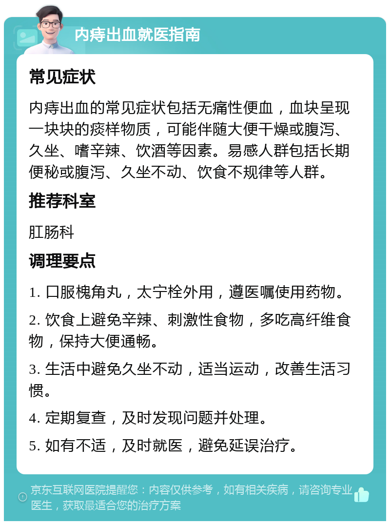 内痔出血就医指南 常见症状 内痔出血的常见症状包括无痛性便血，血块呈现一块块的痰样物质，可能伴随大便干燥或腹泻、久坐、嗜辛辣、饮酒等因素。易感人群包括长期便秘或腹泻、久坐不动、饮食不规律等人群。 推荐科室 肛肠科 调理要点 1. 口服槐角丸，太宁栓外用，遵医嘱使用药物。 2. 饮食上避免辛辣、刺激性食物，多吃高纤维食物，保持大便通畅。 3. 生活中避免久坐不动，适当运动，改善生活习惯。 4. 定期复查，及时发现问题并处理。 5. 如有不适，及时就医，避免延误治疗。