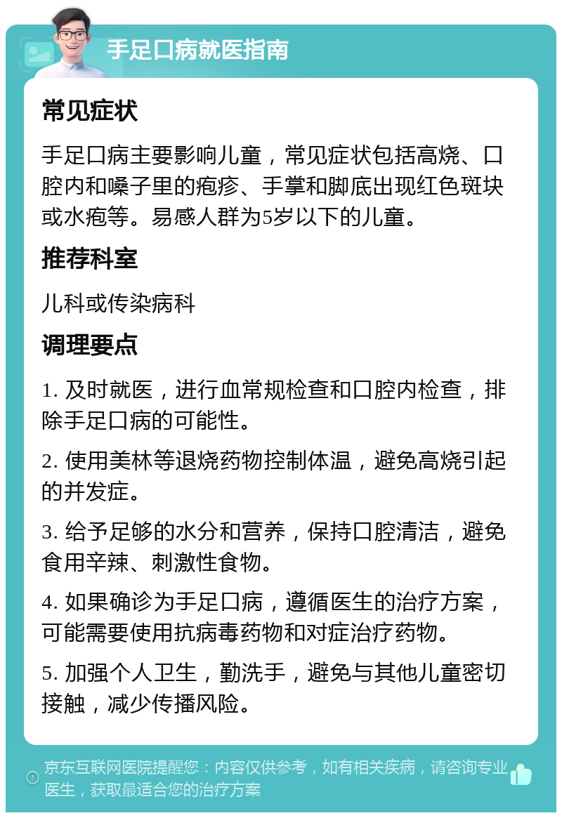 手足口病就医指南 常见症状 手足口病主要影响儿童，常见症状包括高烧、口腔内和嗓子里的疱疹、手掌和脚底出现红色斑块或水疱等。易感人群为5岁以下的儿童。 推荐科室 儿科或传染病科 调理要点 1. 及时就医，进行血常规检查和口腔内检查，排除手足口病的可能性。 2. 使用美林等退烧药物控制体温，避免高烧引起的并发症。 3. 给予足够的水分和营养，保持口腔清洁，避免食用辛辣、刺激性食物。 4. 如果确诊为手足口病，遵循医生的治疗方案，可能需要使用抗病毒药物和对症治疗药物。 5. 加强个人卫生，勤洗手，避免与其他儿童密切接触，减少传播风险。