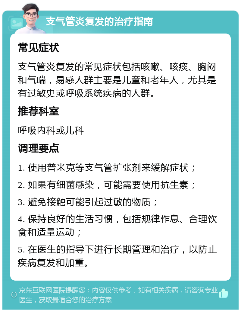 支气管炎复发的治疗指南 常见症状 支气管炎复发的常见症状包括咳嗽、咳痰、胸闷和气喘，易感人群主要是儿童和老年人，尤其是有过敏史或呼吸系统疾病的人群。 推荐科室 呼吸内科或儿科 调理要点 1. 使用普米克等支气管扩张剂来缓解症状； 2. 如果有细菌感染，可能需要使用抗生素； 3. 避免接触可能引起过敏的物质； 4. 保持良好的生活习惯，包括规律作息、合理饮食和适量运动； 5. 在医生的指导下进行长期管理和治疗，以防止疾病复发和加重。