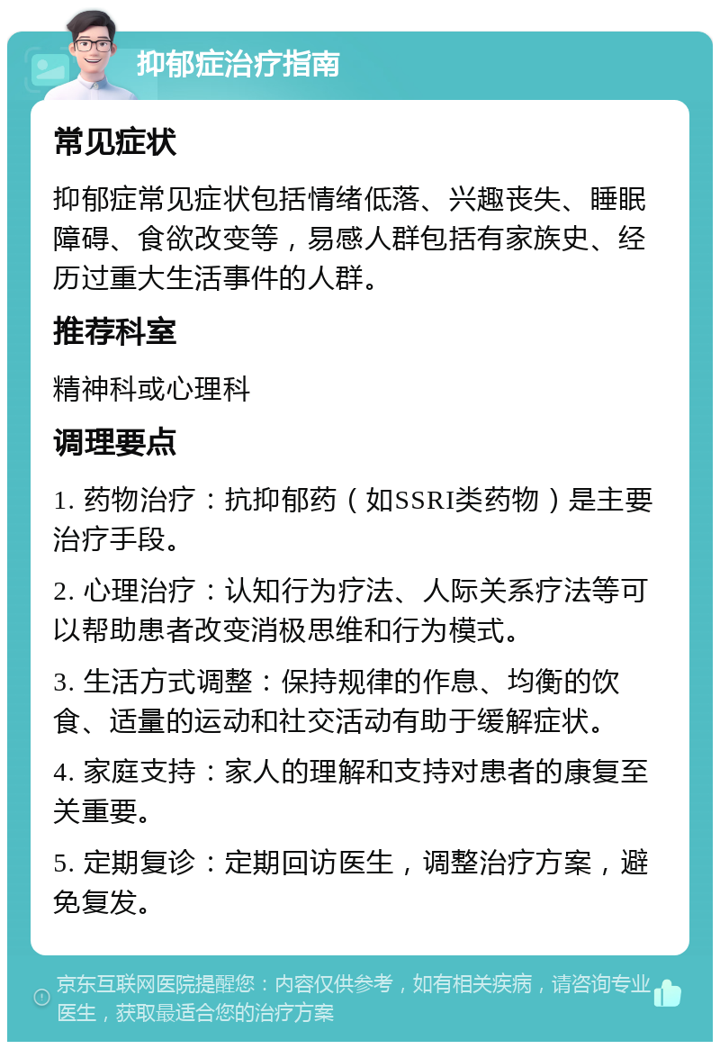 抑郁症治疗指南 常见症状 抑郁症常见症状包括情绪低落、兴趣丧失、睡眠障碍、食欲改变等，易感人群包括有家族史、经历过重大生活事件的人群。 推荐科室 精神科或心理科 调理要点 1. 药物治疗：抗抑郁药（如SSRI类药物）是主要治疗手段。 2. 心理治疗：认知行为疗法、人际关系疗法等可以帮助患者改变消极思维和行为模式。 3. 生活方式调整：保持规律的作息、均衡的饮食、适量的运动和社交活动有助于缓解症状。 4. 家庭支持：家人的理解和支持对患者的康复至关重要。 5. 定期复诊：定期回访医生，调整治疗方案，避免复发。