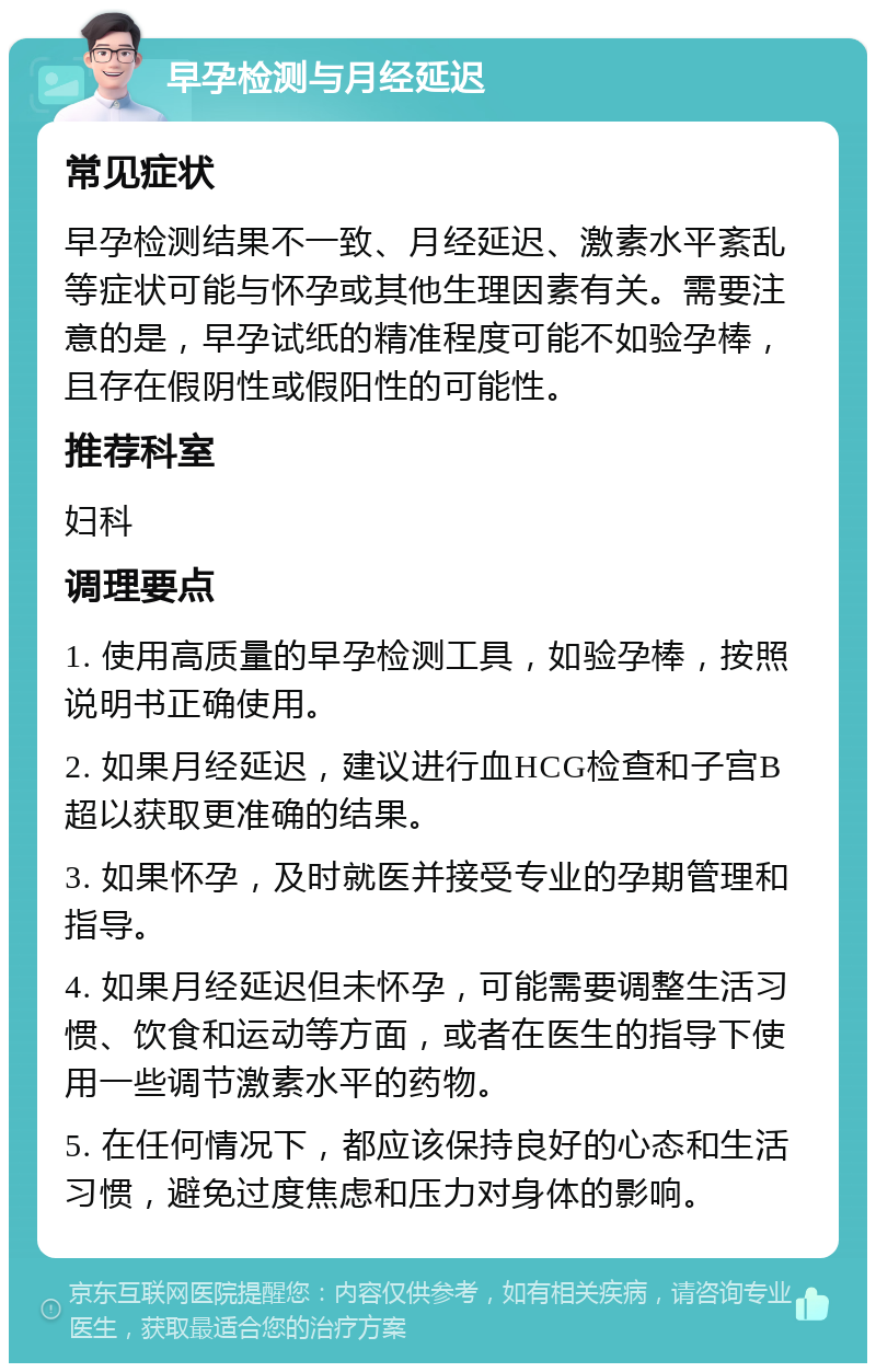 早孕检测与月经延迟 常见症状 早孕检测结果不一致、月经延迟、激素水平紊乱等症状可能与怀孕或其他生理因素有关。需要注意的是，早孕试纸的精准程度可能不如验孕棒，且存在假阴性或假阳性的可能性。 推荐科室 妇科 调理要点 1. 使用高质量的早孕检测工具，如验孕棒，按照说明书正确使用。 2. 如果月经延迟，建议进行血HCG检查和子宫B超以获取更准确的结果。 3. 如果怀孕，及时就医并接受专业的孕期管理和指导。 4. 如果月经延迟但未怀孕，可能需要调整生活习惯、饮食和运动等方面，或者在医生的指导下使用一些调节激素水平的药物。 5. 在任何情况下，都应该保持良好的心态和生活习惯，避免过度焦虑和压力对身体的影响。